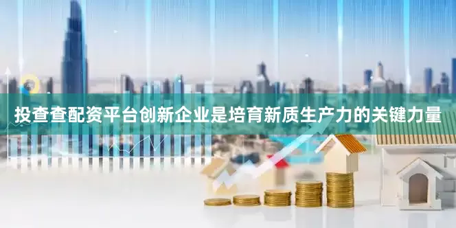 投查查配资平台创新企业是培育新质生产力的关键力量