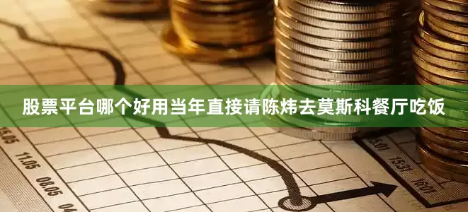 股票平台哪个好用当年直接请陈炜去莫斯科餐厅吃饭