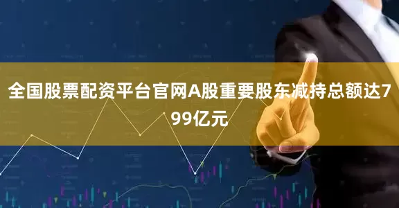 全国股票配资平台官网A股重要股东减持总额达799亿元