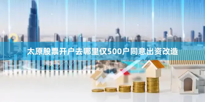 太原股票开户去哪里仅500户同意出资改造
