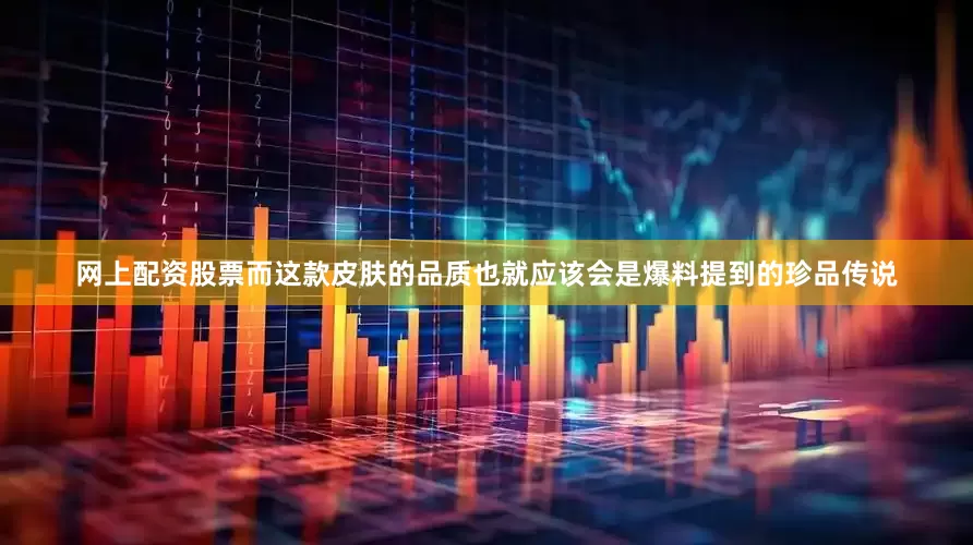 网上配资股票而这款皮肤的品质也就应该会是爆料提到的珍品传说