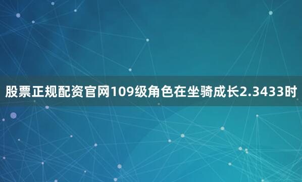 股票正规配资官网109级角色在坐骑成长2.3433时