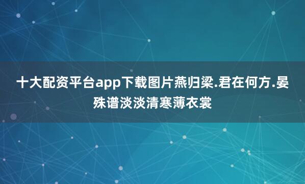 十大配资平台app下载图片燕归梁.君在何方.晏殊谱淡淡清寒薄衣裳