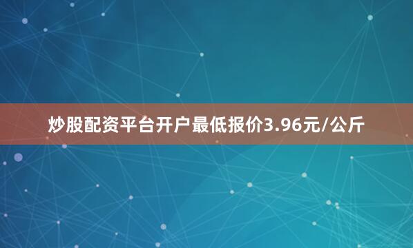 炒股配资平台开户最低报价3.96元/公斤